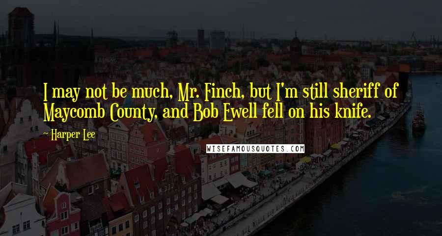 Harper Lee Quotes: I may not be much, Mr. Finch, but I'm still sheriff of Maycomb County, and Bob Ewell fell on his knife.