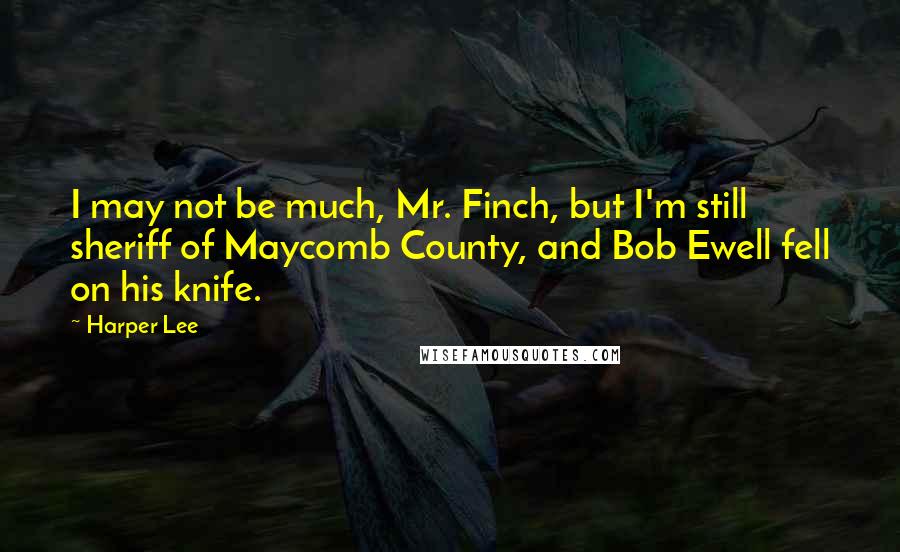 Harper Lee Quotes: I may not be much, Mr. Finch, but I'm still sheriff of Maycomb County, and Bob Ewell fell on his knife.