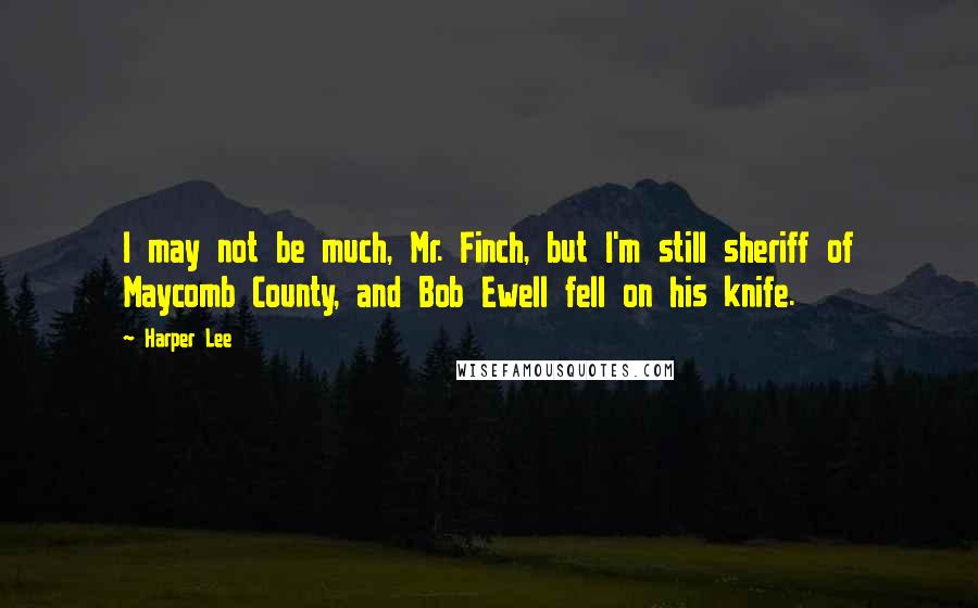 Harper Lee Quotes: I may not be much, Mr. Finch, but I'm still sheriff of Maycomb County, and Bob Ewell fell on his knife.