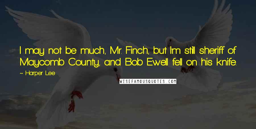 Harper Lee Quotes: I may not be much, Mr. Finch, but I'm still sheriff of Maycomb County, and Bob Ewell fell on his knife.