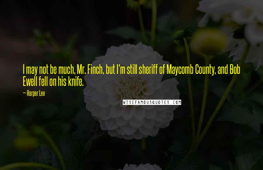 Harper Lee Quotes: I may not be much, Mr. Finch, but I'm still sheriff of Maycomb County, and Bob Ewell fell on his knife.