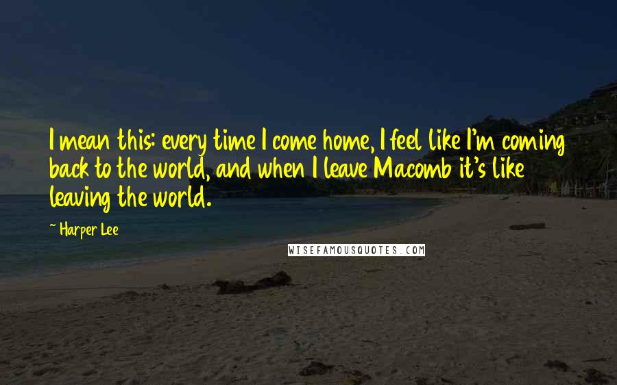 Harper Lee Quotes: I mean this: every time I come home, I feel like I'm coming back to the world, and when I leave Macomb it's like leaving the world.