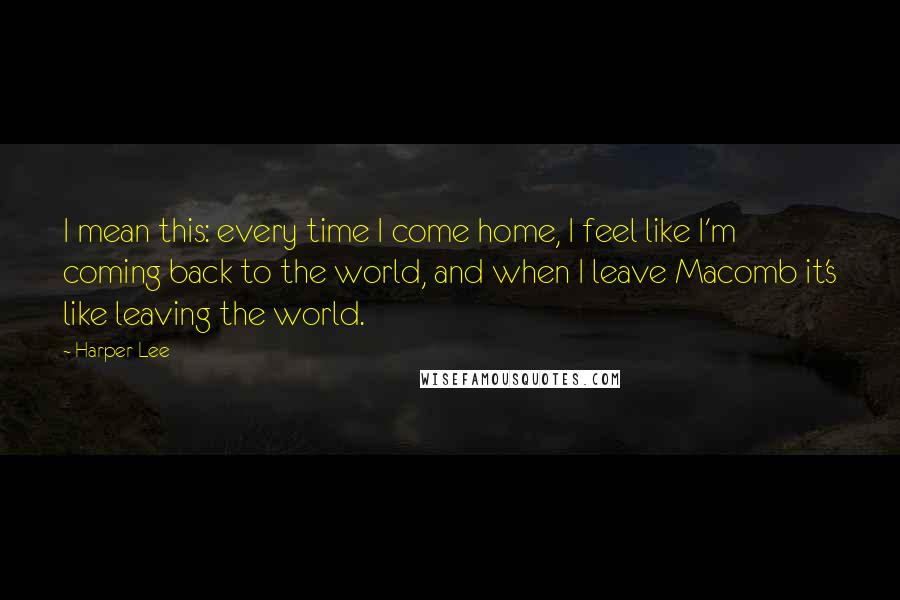 Harper Lee Quotes: I mean this: every time I come home, I feel like I'm coming back to the world, and when I leave Macomb it's like leaving the world.