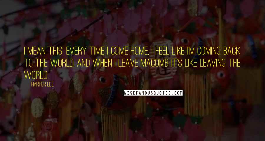 Harper Lee Quotes: I mean this: every time I come home, I feel like I'm coming back to the world, and when I leave Macomb it's like leaving the world.