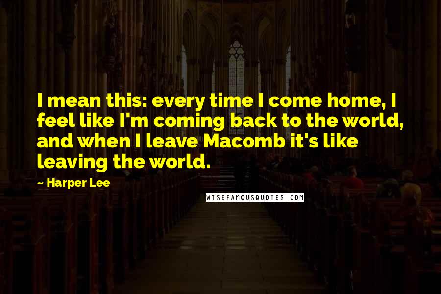 Harper Lee Quotes: I mean this: every time I come home, I feel like I'm coming back to the world, and when I leave Macomb it's like leaving the world.