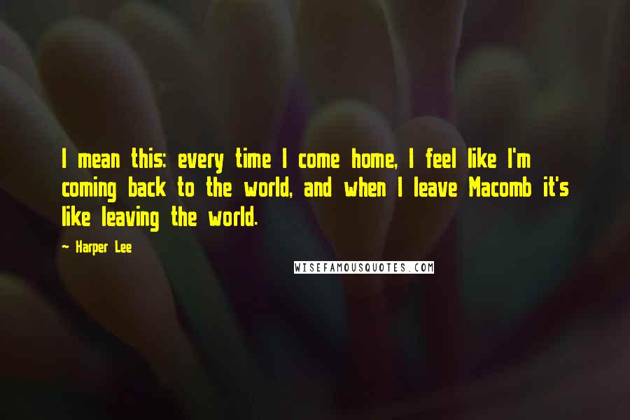 Harper Lee Quotes: I mean this: every time I come home, I feel like I'm coming back to the world, and when I leave Macomb it's like leaving the world.