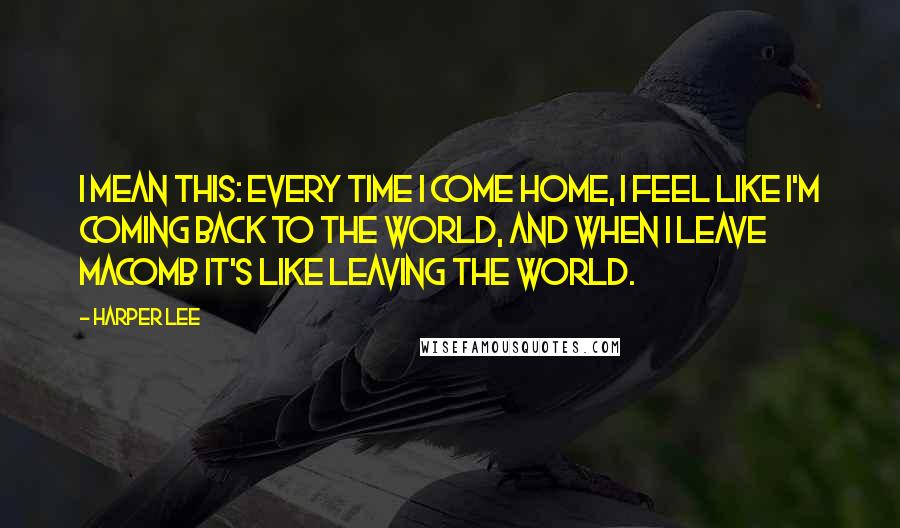 Harper Lee Quotes: I mean this: every time I come home, I feel like I'm coming back to the world, and when I leave Macomb it's like leaving the world.