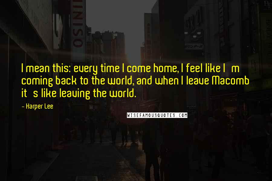 Harper Lee Quotes: I mean this: every time I come home, I feel like I'm coming back to the world, and when I leave Macomb it's like leaving the world.