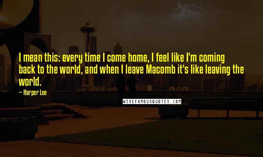 Harper Lee Quotes: I mean this: every time I come home, I feel like I'm coming back to the world, and when I leave Macomb it's like leaving the world.