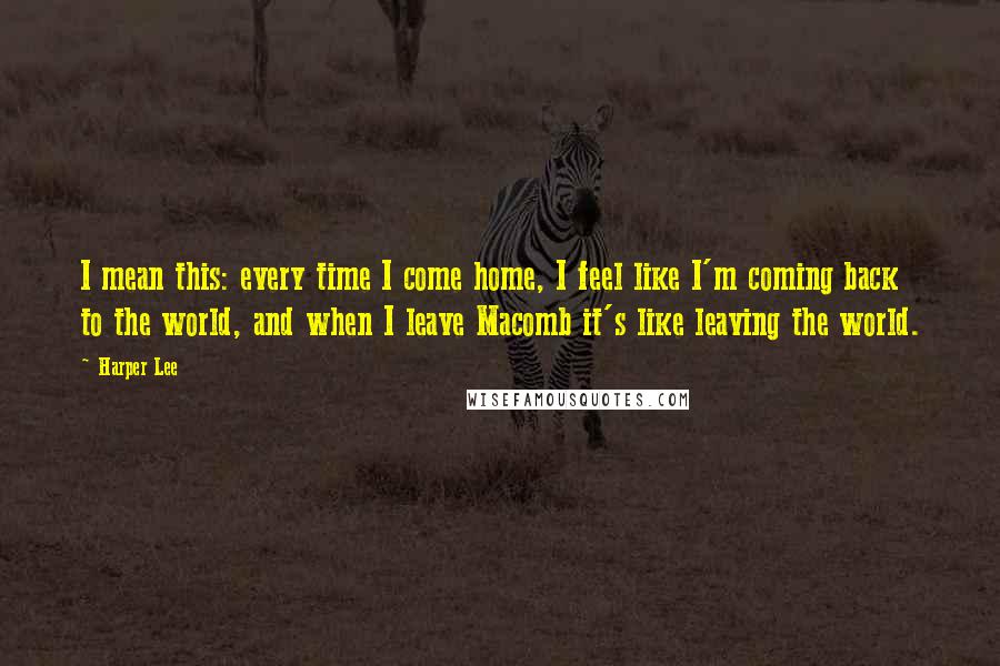 Harper Lee Quotes: I mean this: every time I come home, I feel like I'm coming back to the world, and when I leave Macomb it's like leaving the world.