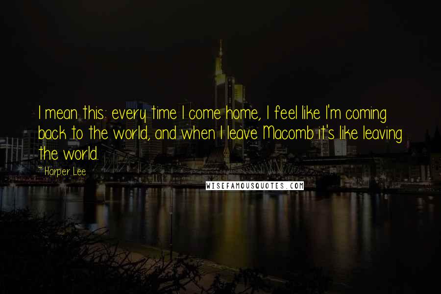 Harper Lee Quotes: I mean this: every time I come home, I feel like I'm coming back to the world, and when I leave Macomb it's like leaving the world.