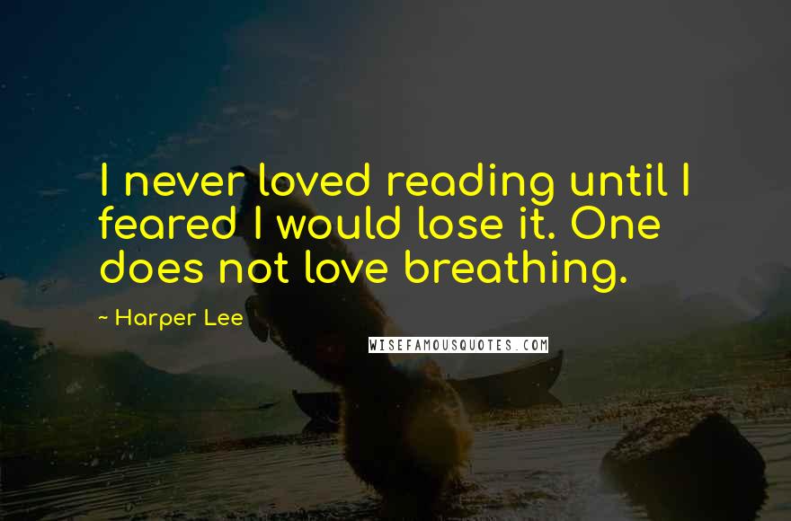 Harper Lee Quotes: I never loved reading until I feared I would lose it. One does not love breathing.