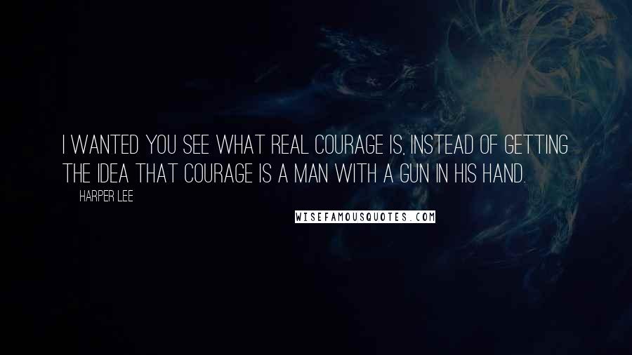 Harper Lee Quotes: I wanted you see what real courage is, instead of getting the idea that courage is a man with a gun in his hand.