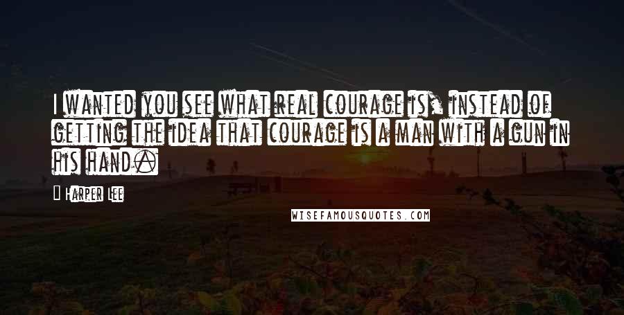 Harper Lee Quotes: I wanted you see what real courage is, instead of getting the idea that courage is a man with a gun in his hand.