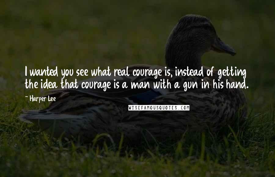 Harper Lee Quotes: I wanted you see what real courage is, instead of getting the idea that courage is a man with a gun in his hand.