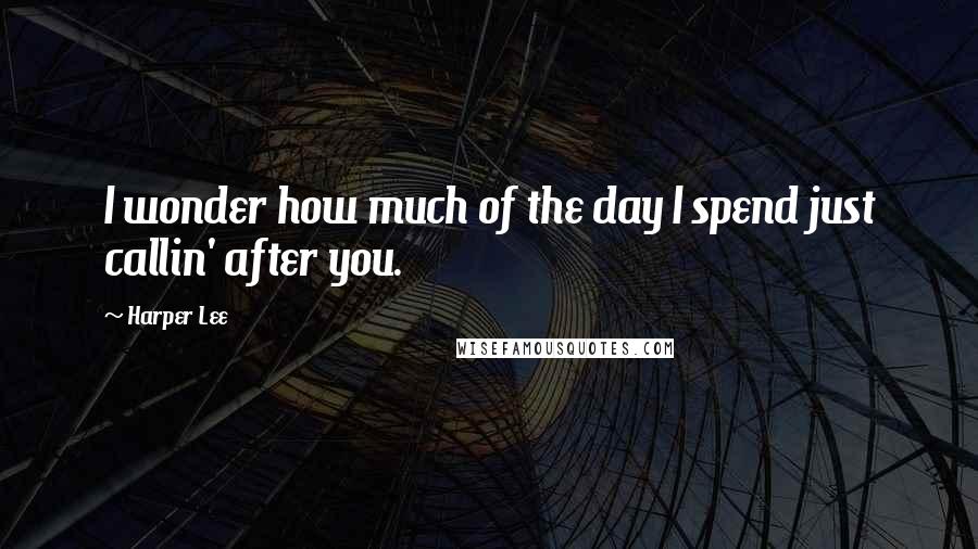 Harper Lee Quotes: I wonder how much of the day I spend just callin' after you.
