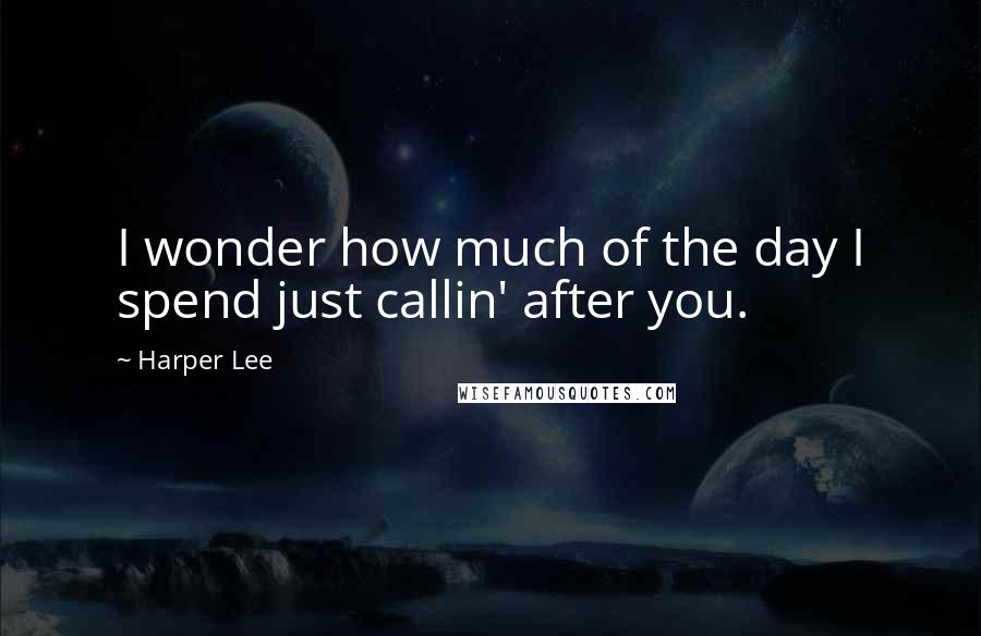 Harper Lee Quotes: I wonder how much of the day I spend just callin' after you.