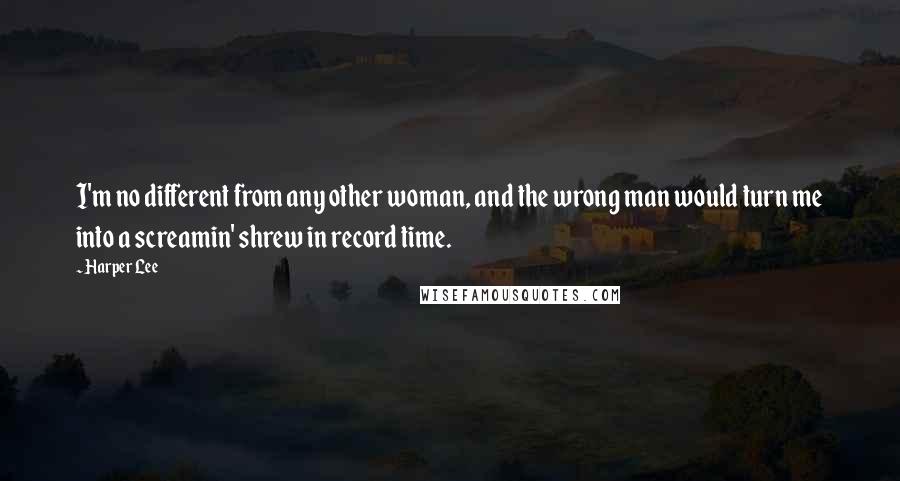 Harper Lee Quotes: I'm no different from any other woman, and the wrong man would turn me into a screamin' shrew in record time.