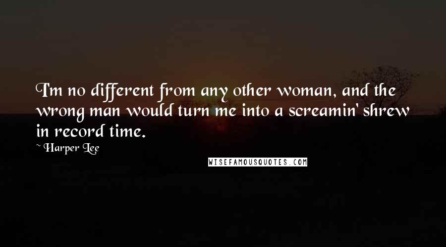 Harper Lee Quotes: I'm no different from any other woman, and the wrong man would turn me into a screamin' shrew in record time.