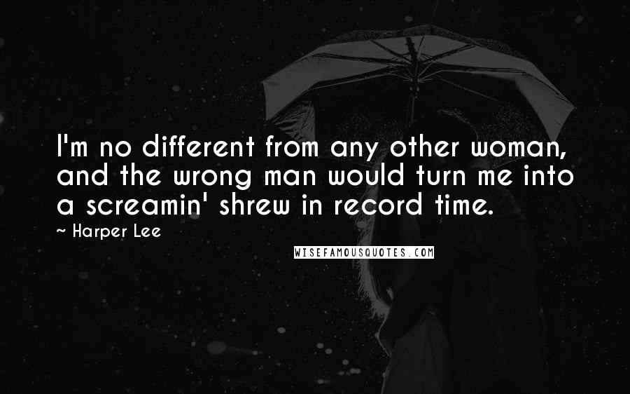 Harper Lee Quotes: I'm no different from any other woman, and the wrong man would turn me into a screamin' shrew in record time.