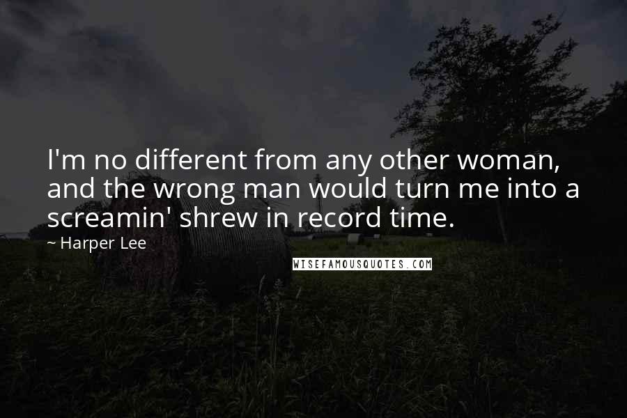 Harper Lee Quotes: I'm no different from any other woman, and the wrong man would turn me into a screamin' shrew in record time.