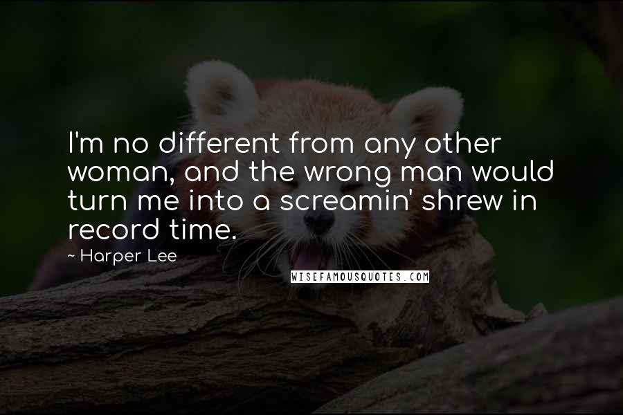 Harper Lee Quotes: I'm no different from any other woman, and the wrong man would turn me into a screamin' shrew in record time.