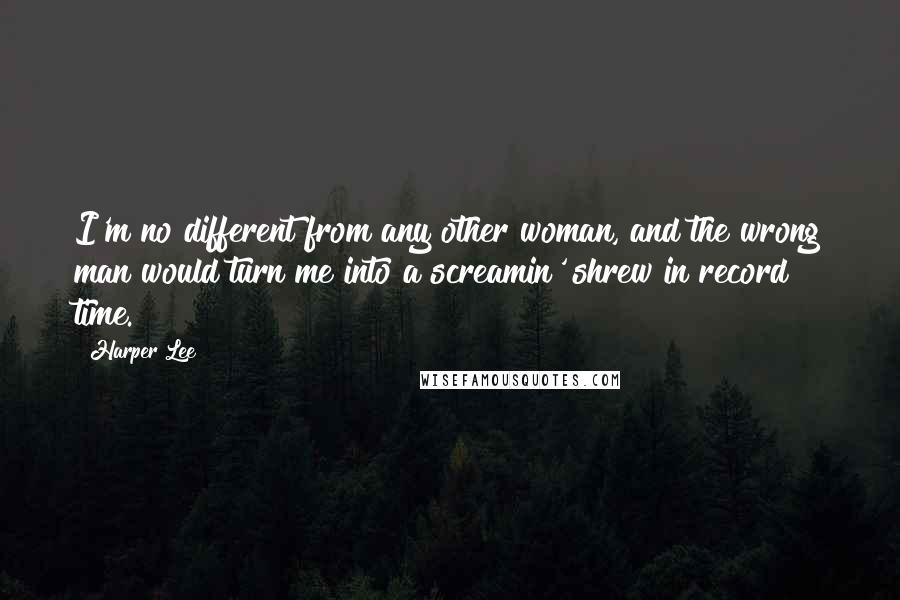 Harper Lee Quotes: I'm no different from any other woman, and the wrong man would turn me into a screamin' shrew in record time.