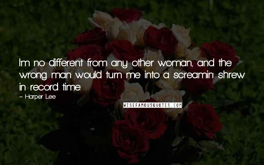 Harper Lee Quotes: I'm no different from any other woman, and the wrong man would turn me into a screamin' shrew in record time.