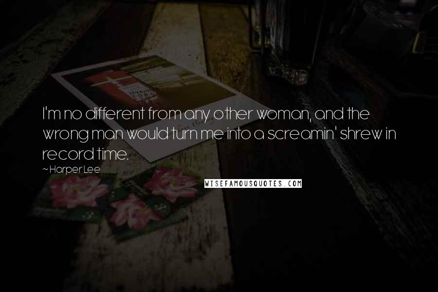 Harper Lee Quotes: I'm no different from any other woman, and the wrong man would turn me into a screamin' shrew in record time.