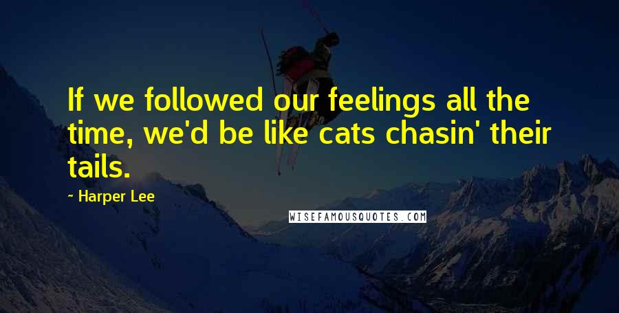 Harper Lee Quotes: If we followed our feelings all the time, we'd be like cats chasin' their tails.