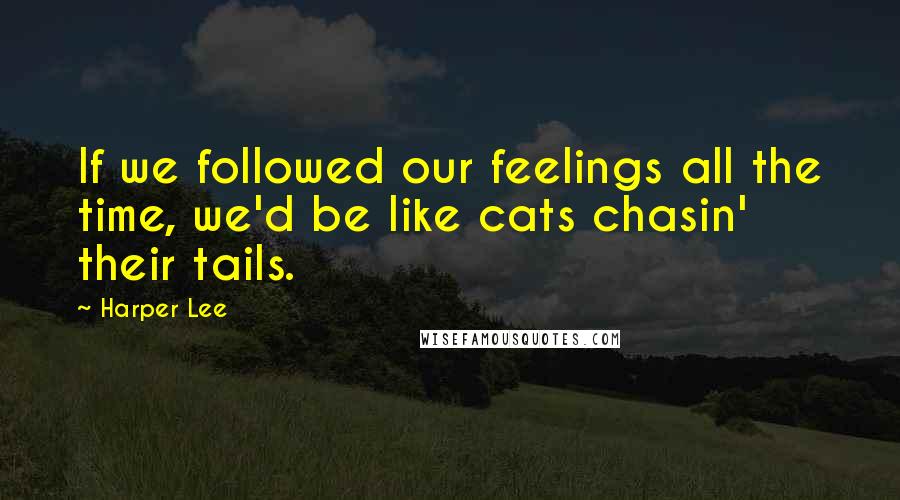 Harper Lee Quotes: If we followed our feelings all the time, we'd be like cats chasin' their tails.