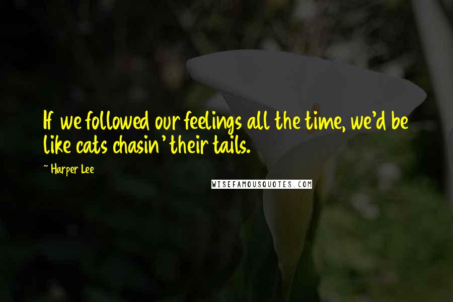 Harper Lee Quotes: If we followed our feelings all the time, we'd be like cats chasin' their tails.