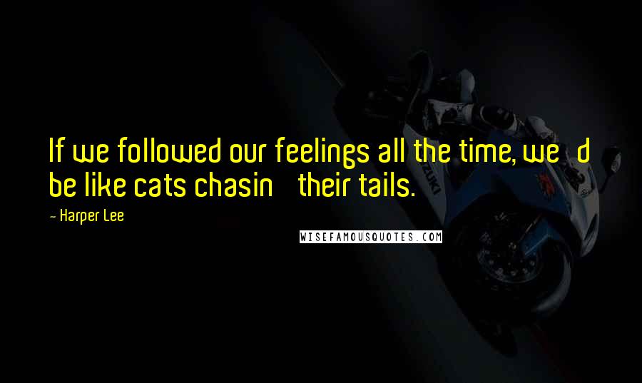 Harper Lee Quotes: If we followed our feelings all the time, we'd be like cats chasin' their tails.