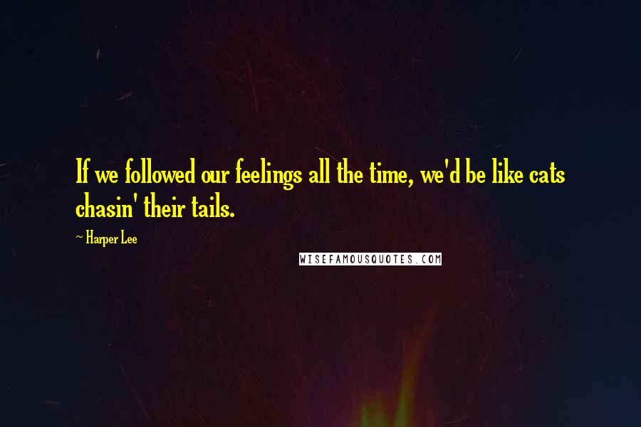 Harper Lee Quotes: If we followed our feelings all the time, we'd be like cats chasin' their tails.