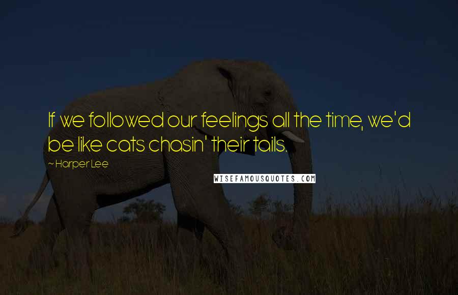 Harper Lee Quotes: If we followed our feelings all the time, we'd be like cats chasin' their tails.