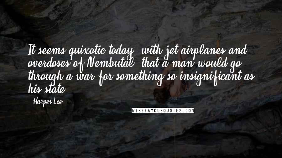 Harper Lee Quotes: It seems quixotic today, with jet airplanes and overdoses of Nembutal, that a man would go through a war for something so insignificant as his state.