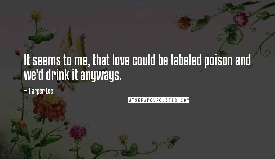 Harper Lee Quotes: It seems to me, that love could be labeled poison and we'd drink it anyways.