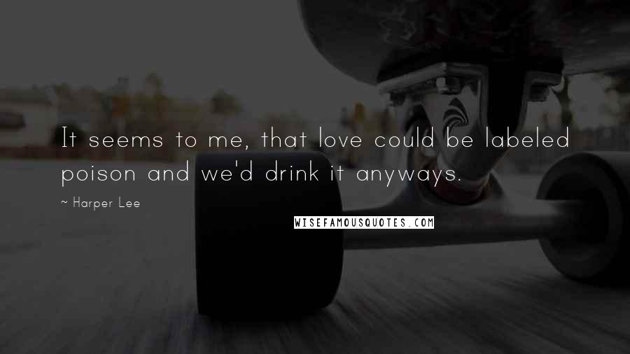 Harper Lee Quotes: It seems to me, that love could be labeled poison and we'd drink it anyways.