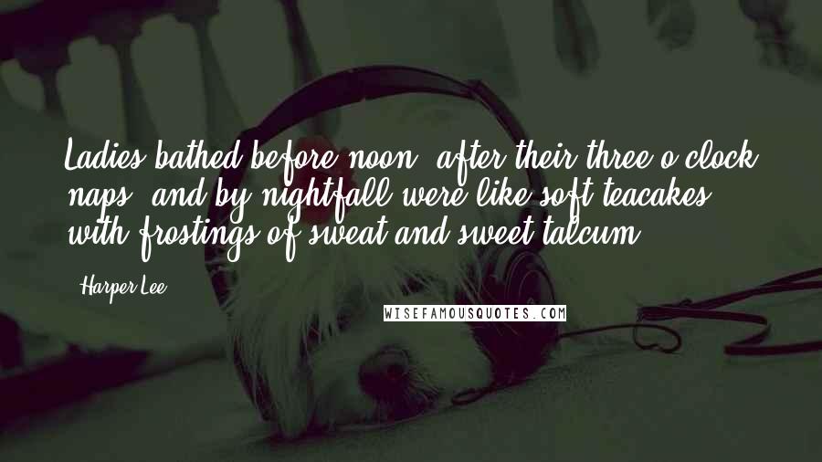 Harper Lee Quotes: Ladies bathed before noon, after their three o'clock naps, and by nightfall were like soft teacakes with frostings of sweat and sweet talcum.