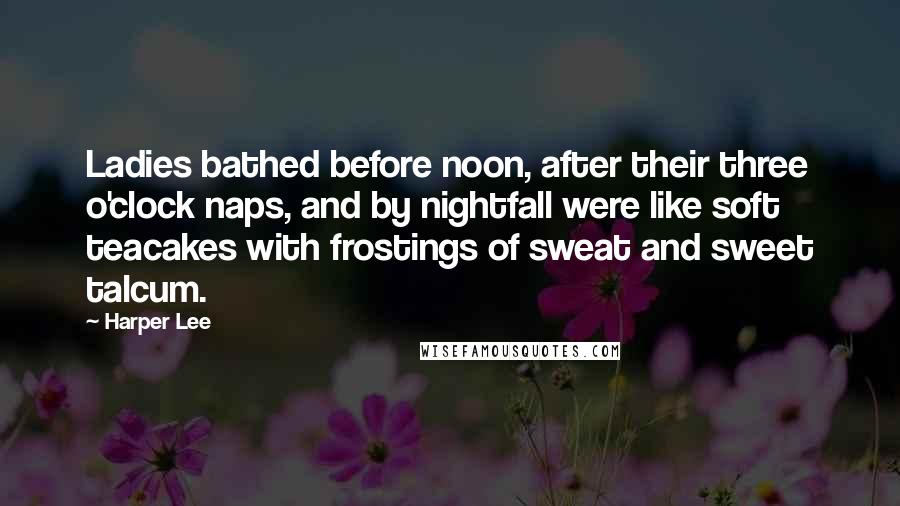 Harper Lee Quotes: Ladies bathed before noon, after their three o'clock naps, and by nightfall were like soft teacakes with frostings of sweat and sweet talcum.