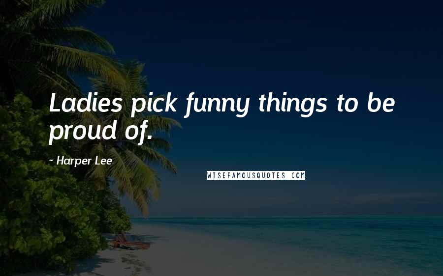 Harper Lee Quotes: Ladies pick funny things to be proud of.