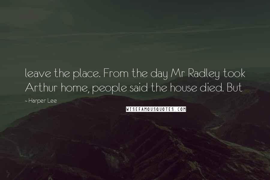 Harper Lee Quotes: leave the place. From the day Mr Radley took Arthur home, people said the house died. But