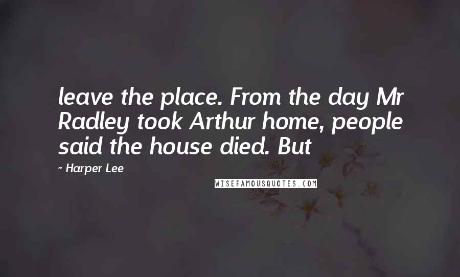 Harper Lee Quotes: leave the place. From the day Mr Radley took Arthur home, people said the house died. But