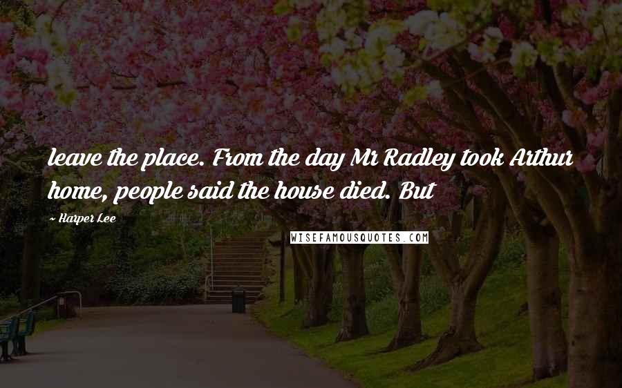 Harper Lee Quotes: leave the place. From the day Mr Radley took Arthur home, people said the house died. But
