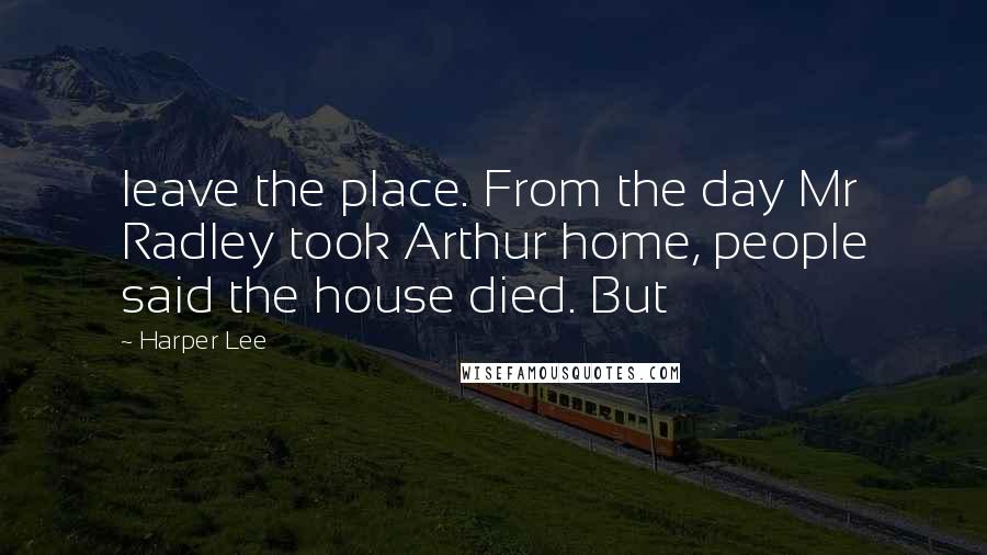 Harper Lee Quotes: leave the place. From the day Mr Radley took Arthur home, people said the house died. But