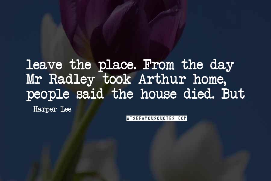 Harper Lee Quotes: leave the place. From the day Mr Radley took Arthur home, people said the house died. But