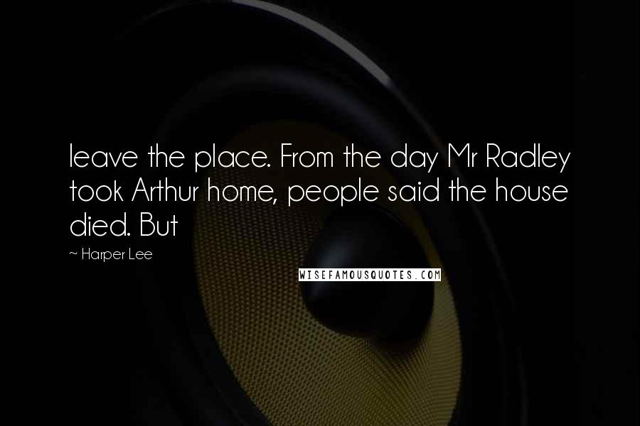 Harper Lee Quotes: leave the place. From the day Mr Radley took Arthur home, people said the house died. But