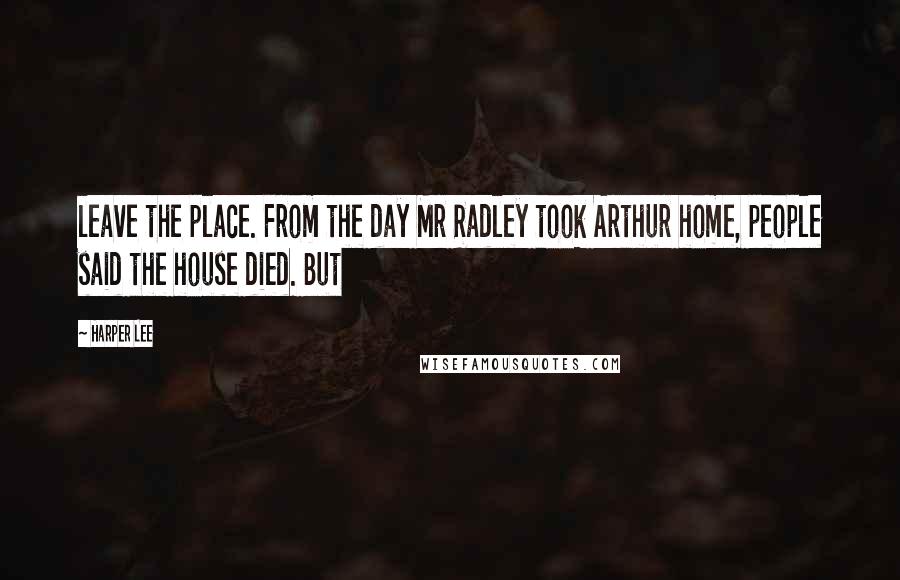 Harper Lee Quotes: leave the place. From the day Mr Radley took Arthur home, people said the house died. But