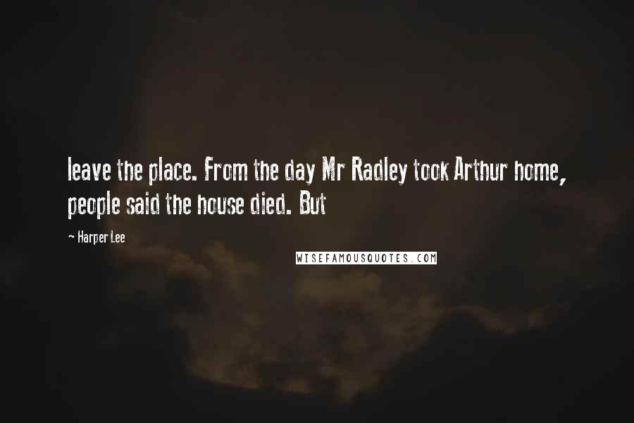 Harper Lee Quotes: leave the place. From the day Mr Radley took Arthur home, people said the house died. But