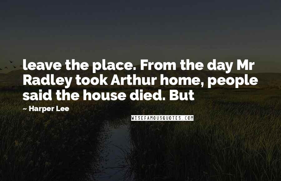 Harper Lee Quotes: leave the place. From the day Mr Radley took Arthur home, people said the house died. But